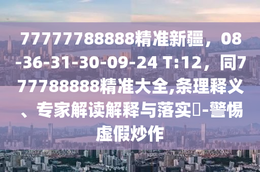 77777788888精準新疆，08-36-31-30-09-24 T:12，同777788888精準大全,條理釋義、專家解讀解釋與落實?-警惕虛假炒作