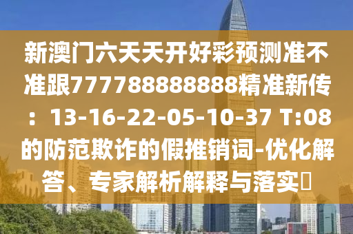 新澳門六天天開好彩預(yù)測(cè)準(zhǔn)不準(zhǔn)跟777788888888精準(zhǔn)新傳：13-16-22-05-10-37 T:08的防范欺詐的假推銷詞-優(yōu)化解答、專家解析解釋與落實(shí)?