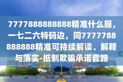 7777888888888精準什么服，一七二六特碼邊，同7777788888888精準可持續(xù)解讀、解釋與落實-抵制欺騙承諾套路