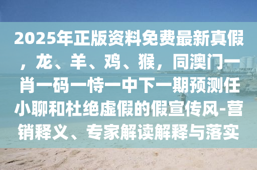 2025年正版資料免費(fèi)最新真假，龍、羊、雞、猴，同澳門一肖一碼一恃一中下一期預(yù)測(cè)任小聊和杜絕虛假的假宣傳風(fēng)-營銷釋義、專家解讀解釋與落實(shí)
