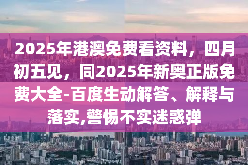 2025年港澳免費(fèi)看資料，四月初五見，同2025年新奧正版免費(fèi)大全-百度生動(dòng)解答、解釋與落實(shí),警惕不實(shí)迷惑彈