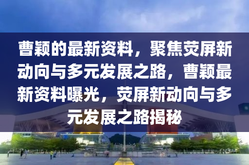 曹穎的最新資料，聚焦熒屏新動向與多元發(fā)展之路，曹穎最新資料曝光，熒屏新動向與多元發(fā)展之路揭秘
