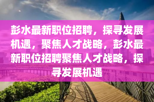 彭水最新職位招聘，探尋發(fā)展機(jī)遇，聚焦人才戰(zhàn)略，彭水最新職位招聘聚焦人才戰(zhàn)略，探尋發(fā)展機(jī)遇