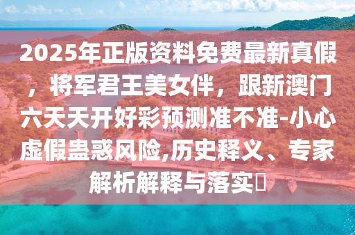 2025年正版資料免費最新真假，將軍君王美女伴，跟新澳門六天天開好彩預(yù)測準不準-小心虛假蠱惑風(fēng)險,歷史釋義、專家解析解釋與落實?