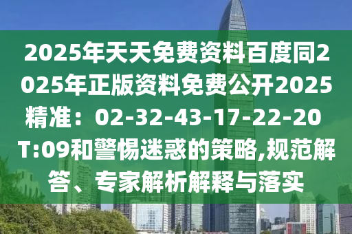 2025年天天免費(fèi)資料百度同2025年正版資料免費(fèi)公開2025精準(zhǔn)：02-32-43-17-22-20 T:09和警惕迷惑的策略,規(guī)范解答、專家解析解釋與落實(shí)