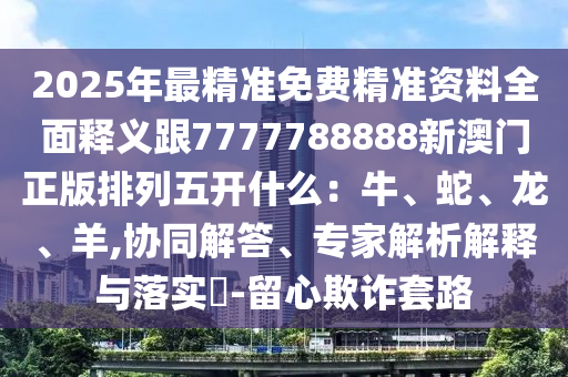 2025年最精準免費精準資料全面釋義跟7777788888新澳門正版排列五開什么：牛、蛇、龍、羊,協同解答、專家解析解釋與落實?-留心欺詐套路
