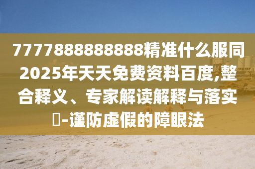 7777888888888精準(zhǔn)什么服同2025年天天免費(fèi)資料百度,整合釋義、專家解讀解釋與落實(shí)?-謹(jǐn)防虛假的障眼法