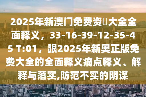 2025年新澳門(mén)免費(fèi)資枓大全全面釋義，33-16-39-12-35-45 T:01，跟2025年新奧正版免費(fèi)大全的全面釋義痛點(diǎn)釋義、解釋與落實(shí),防范不實(shí)的陰謀