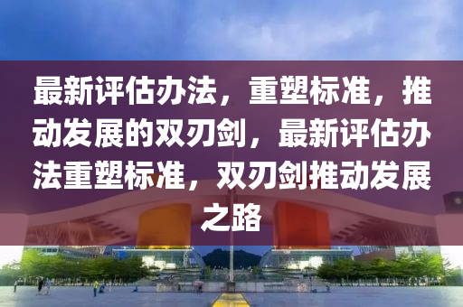 最新評估辦法，重塑標準，推動發(fā)展的雙刃劍，最新評估辦法重塑標準，雙刃劍推動發(fā)展之路金華市寶吉環(huán)境技術有限公司